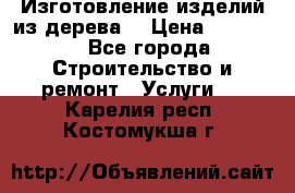 Изготовление изделий из дерева  › Цена ­ 10 000 - Все города Строительство и ремонт » Услуги   . Карелия респ.,Костомукша г.